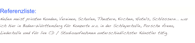 
Referenzliste:  
Neben meist privaten Kunden, Vereinen, Schulen, Theatern, Kirchen, Hotels, Schlössern... war ich hier in Baden-Württemberg für Konzerte u.a. in der Schleyerhalle, Porsche Arena, Liederhalle und für live CD / Studioaufnahmen unterschiedlichster Künstler tätig.
